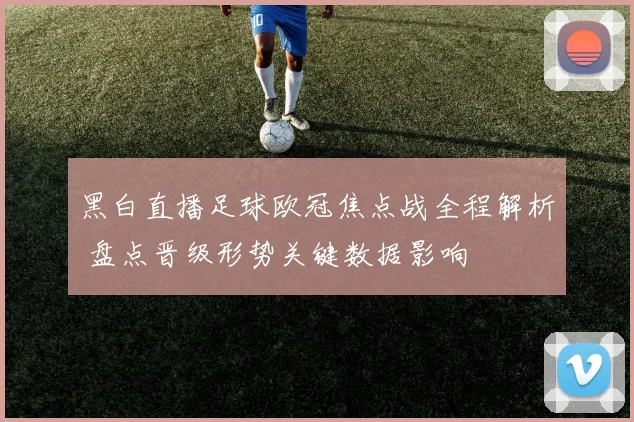 黑白直播足球欧冠焦点战全程解析 盘点晋级形势关键数据影响