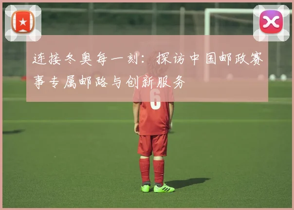 连接冬奥每一刻:探访中国邮政赛事专属邮路与创新服务