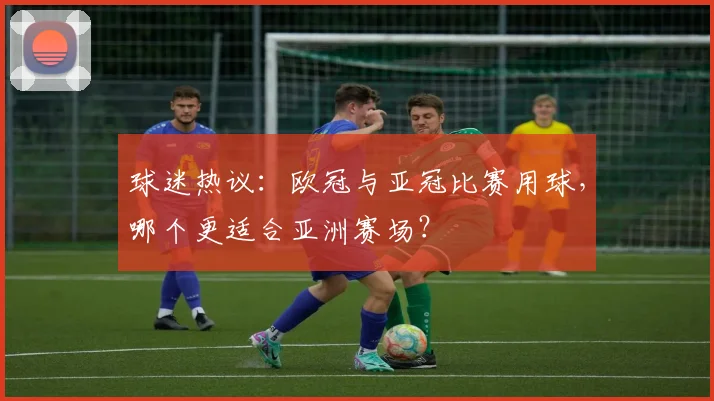 球迷热议：欧冠与亚冠比赛用球，哪个更适合亚洲赛场？