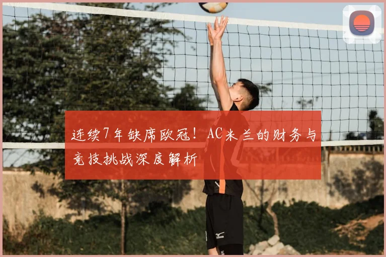 连续7年缺席欧冠！AC米兰的财务与竞技挑战深度解析