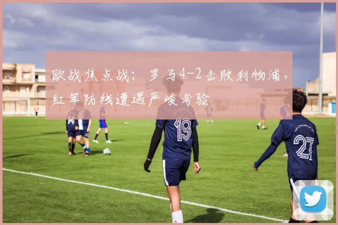 欧战焦点战：罗马4-2击败利物浦，红军防线遭遇严峻考验