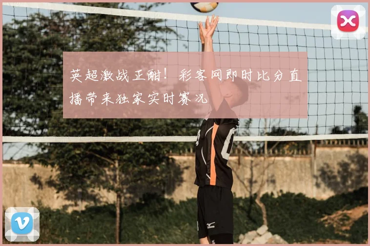 英超激战正酣！彩客网即时比分直播带来独家实时赛况