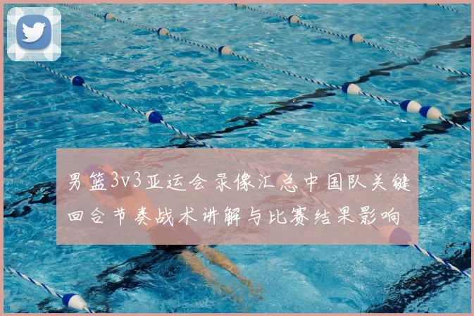 男篮3v3亚运会录像汇总中国队关键回合节奏战术讲解与比赛结果影响
